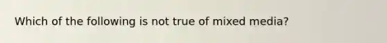 Which of the following is not true of mixed media?