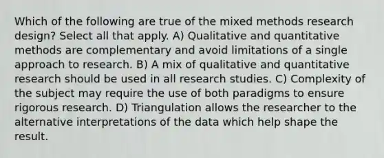 Which of the following are true of the mixed methods <a href='https://www.questionai.com/knowledge/kbyzaJ4aE3-research-design' class='anchor-knowledge'>research design</a>? Select all that apply. A) Qualitative and quantitative methods are complementary and avoid limitations of a single approach to research. B) A mix of qualitative and quantitative research should be used in all research studies. C) Complexity of the subject may require the use of both paradigms to ensure rigorous research. D) Triangulation allows the researcher to the alternative interpretations of the data which help shape the result.