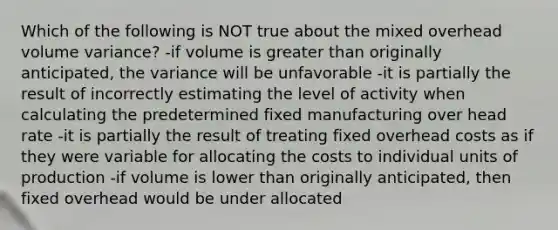 Which of the following is NOT true about the mixed overhead volume variance? -if volume is greater than originally anticipated, the variance will be unfavorable -it is partially the result of incorrectly estimating the level of activity when calculating the predetermined fixed manufacturing over head rate -it is partially the result of treating fixed overhead costs as if they were variable for allocating the costs to individual units of production -if volume is lower than originally anticipated, then fixed overhead would be under allocated