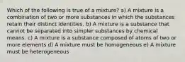 Which of the following is true of a mixture? a) A mixture is a combination of two or more substances in which the substances retain their distinct identities. b) A mixture is a substance that cannot be separated into simpler substances by chemical means. c) A mixture is a substance composed of atoms of two or more elements d) A mixture must be homogeneous e) A mixture must be heterogeneous