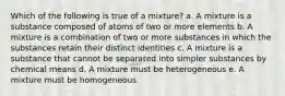 Which of the following is true of a mixture? a. A mixture is a substance composed of atoms of two or more elements b. A mixture is a combination of two or more substances in which the substances retain their distinct identities c. A mixture is a substance that cannot be separated into simpler substances by chemical means d. A mixture must be heterogeneous e. A mixture must be homogeneous