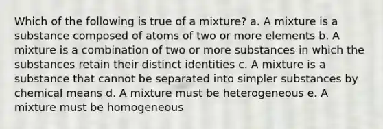 Which of the following is true of a mixture? a. A mixture is a substance composed of atoms of two or more elements b. A mixture is a combination of two or more substances in which the substances retain their distinct identities c. A mixture is a substance that cannot be separated into simpler substances by chemical means d. A mixture must be heterogeneous e. A mixture must be homogeneous