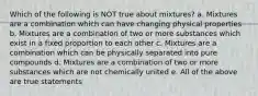 Which of the following is NOT true about mixtures? a. Mixtures are a combination which can have changing physical properties b. Mixtures are a combination of two or more substances which exist in a fixed proportion to each other c. Mixtures are a combination which can be physically separated into pure compounds d. Mixtures are a combination of two or more substances which are not chemically united e. All of the above are true statements