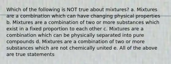 Which of the following is NOT true about mixtures? a. Mixtures are a combination which can have changing physical properties b. Mixtures are a combination of two or more substances which exist in a fixed proportion to each other c. Mixtures are a combination which can be physically separated into pure compounds d. Mixtures are a combination of two or more substances which are not chemically united e. All of the above are true statements