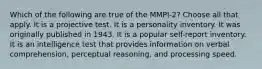 Which of the following are true of the MMPI-2? Choose all that apply. It is a projective test. It is a personality inventory. It was originally published in 1943. It is a popular self-report inventory. It is an intelligence test that provides information on verbal comprehension, perceptual reasoning, and processing speed.