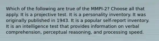 Which of the following are true of the MMPI-2? Choose all that apply. It is a projective test. It is a personality inventory. It was originally published in 1943. It is a popular self-report inventory. It is an intelligence test that provides information on verbal comprehension, perceptual reasoning, and processing speed.