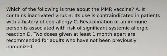 Which of the following is true about the MMR vaccine? A. It contains inactivated virus B. Its use is contraindicated in patients with a history of egg allergy C. Revaccination of an immune person is associated with risk of significant systemic allergic reaction D. Two doses given at least 1 month apart are recommended for adults who have not been previously immunized