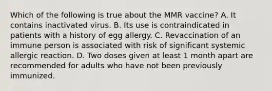 Which of the following is true about the MMR vaccine? A. It contains inactivated virus. B. Its use is contraindicated in patients with a history of egg allergy. C. Revaccination of an immune person is associated with risk of significant systemic allergic reaction. D. Two doses given at least 1 month apart are recommended for adults who have not been previously immunized.