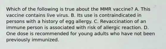 Which of the following is true about the MMR vaccine? A. This vaccine contains live virus. B. Its use is contraindicated in persons with a history of egg allergy. C. Revaccination of an immune person is associated with risk of allergic reaction. D. One dose is recommended for young adults who have not been previously immunized.