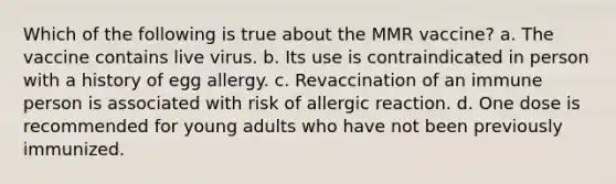 Which of the following is true about the MMR vaccine? a. The vaccine contains live virus. b. Its use is contraindicated in person with a history of egg allergy. c. Revaccination of an immune person is associated with risk of allergic reaction. d. One dose is recommended for young adults who have not been previously immunized.