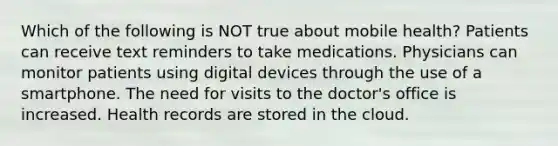 Which of the following is NOT true about mobile health? Patients can receive text reminders to take medications. Physicians can monitor patients using digital devices through the use of a smartphone. The need for visits to the doctor's office is increased. Health records are stored in the cloud.