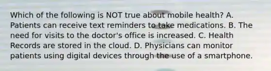 Which of the following is NOT true about mobile health? A. Patients can receive text reminders to take medications. B. The need for visits to the doctor's office is increased. C. Health Records are stored in the cloud. D. Physicians can monitor patients using digital devices through the use of a smartphone.