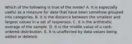 Which of the following is true of the mode? A. It is especially useful as a measure for data that have been somehow grouped into categories. B. It is the distance between the smallest and largest values in a set of responses. C. It is the arithmetic average of the sample. D. It is the middle value of a rank-ordered distribution. E. It is unaffected by data values being added or deleted.