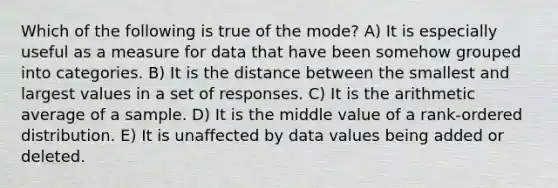 Which of the following is true of the mode? A) It is especially useful as a measure for data that have been somehow grouped into categories. B) It is the distance between the smallest and largest values in a set of responses. C) It is the arithmetic average of a sample. D) It is the middle value of a rank-ordered distribution. E) It is unaffected by data values being added or deleted.