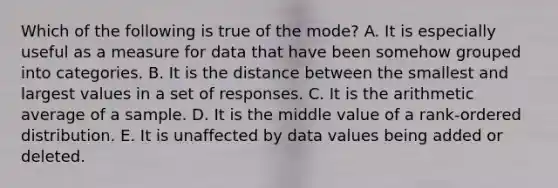 Which of the following is true of the mode? A. It is especially useful as a measure for data that have been somehow grouped into categories. B. It is the distance between the smallest and largest values in a set of responses. C. It is the arithmetic average of a sample. D. It is the middle value of a rank-ordered distribution. E. It is unaffected by data values being added or deleted.