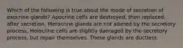 Which of the following is true about the mode of secretion of exocrine glands? Apocrine cells are destroyed, then replaced, after secretion. Merocrine glands are not altered by the secretory process. Holocrine cells are slightly damaged by the secretory process, but repair themselves. These glands are ductless.