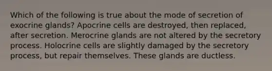 Which of the following is true about the mode of secretion of exocrine glands? Apocrine cells are destroyed, then replaced, after secretion. Merocrine glands are not altered by the secretory process. Holocrine cells are slightly damaged by the secretory process, but repair themselves. These glands are ductless.