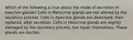 Which of the following is true about the mode of secretion of exocrine glands? Cells in Merocrine glands are not altered by the secretory process. Cells in Apocrine glands are destroyed, then replaced, after secretion. Cells in Holocrine glands are slightly damaged by the secretory process, but repair themselves. These glands are ductles