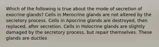 Which of the following is true about the mode of secretion of exocrine glands? Cells in Merocrine glands are not altered by the secretory process. Cells in Apocrine glands are destroyed, then replaced, after secretion. Cells in Holocrine glands are slightly damaged by the secretory process, but repair themselves. These glands are ductles