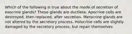 Which of the following is true about the mode of secretion of exocrine glands? These glands are ductless. Apocrine cells are destroyed, then replaced, after secretion. Merocrine glands are not altered by the secretory process. Holocrine cells are slightly damaged by the secretory process, but repair themselves