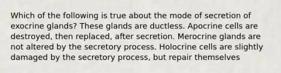 Which of the following is true about the mode of secretion of exocrine glands? These glands are ductless. Apocrine cells are destroyed, then replaced, after secretion. Merocrine glands are not altered by the secretory process. Holocrine cells are slightly damaged by the secretory process, but repair themselves