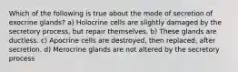 Which of the following is true about the mode of secretion of exocrine glands? a) Holocrine cells are slightly damaged by the secretory process, but repair themselves. b) These glands are ductless. c) Apocrine cells are destroyed, then replaced, after secretion. d) Merocrine glands are not altered by the secretory process