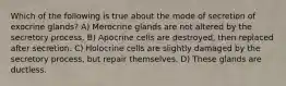 Which of the following is true about the mode of secretion of exocrine glands? A) Merocrine glands are not altered by the secretory process. B) Apocrine cells are destroyed, then replaced after secretion. C) Holocrine cells are slightly damaged by the secretory process, but repair themselves. D) These glands are ductless.