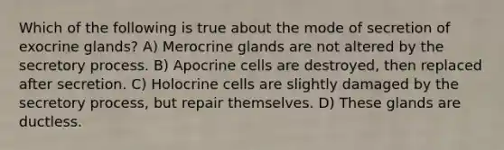 Which of the following is true about the mode of secretion of exocrine glands? A) Merocrine glands are not altered by the secretory process. B) Apocrine cells are destroyed, then replaced after secretion. C) Holocrine cells are slightly damaged by the secretory process, but repair themselves. D) These glands are ductless.