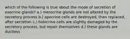 which of the following is true about the mode of secretion of exocrine glands? a.) merocrine glands are not altered by the secretory process b.) apocrine cells are destroyed, then replaced, after secretion c.) holocrine cells are slightly damaged by the secretory process, but repair themselves d.) these glands are ductless