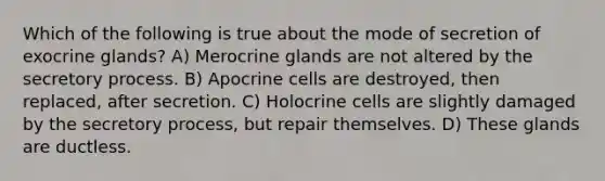 Which of the following is true about the mode of secretion of exocrine glands? A) Merocrine glands are not altered by the secretory process. B) Apocrine cells are destroyed, then replaced, after secretion. C) Holocrine cells are slightly damaged by the secretory process, but repair themselves. D) These glands are ductless.