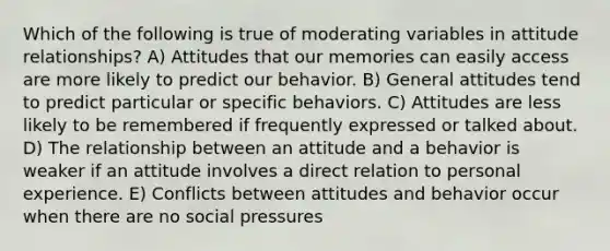 Which of the following is true of moderating variables in attitude relationships? A) Attitudes that our memories can easily access are more likely to predict our behavior. B) General attitudes tend to predict particular or specific behaviors. C) Attitudes are less likely to be remembered if frequently expressed or talked about. D) The relationship between an attitude and a behavior is weaker if an attitude involves a direct relation to personal experience. E) Conflicts between attitudes and behavior occur when there are no social pressures