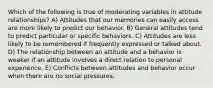 Which of the following is true of moderating variables in attitude relationships? A) Attitudes that our memories can easily access are more likely to predict our behavior. B) General attitudes tend to predict particular or specific behaviors. C) Attitudes are less likely to be remembered if frequently expressed or talked about. D) The relationship between an attitude and a behavior is weaker if an attitude involves a direct relation to personal experience. E) Conflicts between attitudes and behavior occur when there are no social pressures.