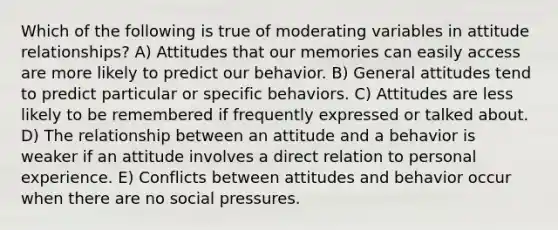 Which of the following is true of moderating variables in attitude relationships? A) Attitudes that our memories can easily access are more likely to predict our behavior. B) General attitudes tend to predict particular or specific behaviors. C) Attitudes are less likely to be remembered if frequently expressed or talked about. D) The relationship between an attitude and a behavior is weaker if an attitude involves a direct relation to personal experience. E) Conflicts between attitudes and behavior occur when there are no social pressures.