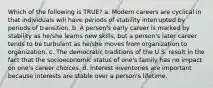 Which of the following is TRUE? a. Modern careers are cyclical in that individuals will have periods of stability interrupted by periods of transition. b. A person's early career is marked by stability as he/she learns new skills, but a person's later career tends to be turbulent as he/she moves from organization to organization. c. The democratic traditions of the U.S. result in the fact that the socioeconomic status of one's family has no impact on one's career choices. d. Interest inventories are important because interests are stable over a person's lifetime.