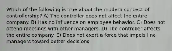 Which of the following is true about the modern concept of controllership? A) The controller does not affect the entire company. B) Has no influence on employee behavior. C) Does not attend meetings with other managers. D) The controller affects the entire company. E) Does not exert a force that impels line managers toward better decisions