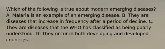 Which of the following is true about modern emerging diseases? A. Malaria is an example of an emerging disease. B. They are diseases that increase in frequency after a period of decline. C. They are diseases that the WHO has classified as being poorly understood. D. They occur in both developing and developed countries.