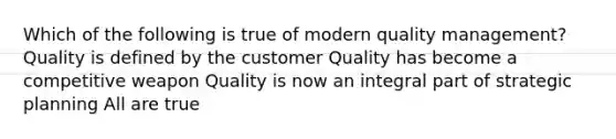 Which of the following is true of modern quality management? Quality is defined by the customer Quality has become a competitive weapon Quality is now an integral part of strategic planning All are true