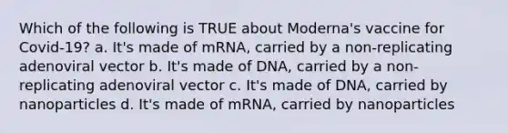 Which of the following is TRUE about Moderna's vaccine for Covid-19? a. It's made of mRNA, carried by a non-replicating adenoviral vector b. It's made of DNA, carried by a non-replicating adenoviral vector c. It's made of DNA, carried by nanoparticles d. It's made of mRNA, carried by nanoparticles