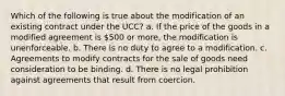 Which of the following is true about the modification of an existing contract under the UCC? a. If the price of the goods in a modified agreement is 500 or more, the modification is unenforceable. b. There is no duty to agree to a modification. c. Agreements to modify contracts for the sale of goods need consideration to be binding. d. There is no legal prohibition against agreements that result from coercion.