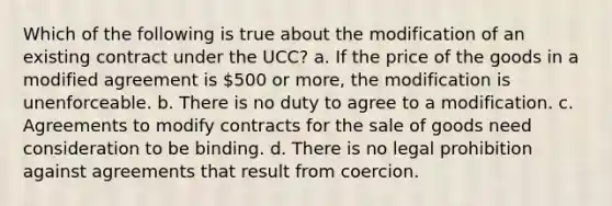 Which of the following is true about the modification of an existing contract under the UCC? a. If the price of the goods in a modified agreement is 500 or more, the modification is unenforceable. b. There is no duty to agree to a modification. c. Agreements to modify contracts for the sale of goods need consideration to be binding. d. There is no legal prohibition against agreements that result from coercion.