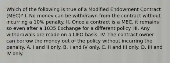 Which of the following is true of a Modified Endowment Contract (MEC)? I. No money can be withdrawn from the contract without incurring a 10% penalty. II. Once a contract is a MEC, it remains so even after a 1035 Exchange for a different policy. III. Any withdrawals are made on a LIFO basis. IV. The contract owner can borrow the money out of the policy without incurring the penalty. A. I and II only. B. I and IV only. C. II and III only. D. III and IV only.