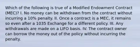 Which of the following is true of a Modified Endowment Contract (MEC)? I. No money can be withdrawn from the contract without incurring a 10% penalty. II. Once a contract is a MEC, it remains so even after a 1035 Exchange for a different policy. III. Any withdrawals are made on a LIFO basis. IV. The contract owner can borrow the money out of the policy without incurring the penalty.