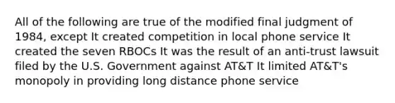 All of the following are true of the modified final judgment of 1984, except It created competition in local phone service It created the seven RBOCs It was the result of an anti-trust lawsuit filed by the U.S. Government against AT&T It limited AT&T's monopoly in providing long distance phone service