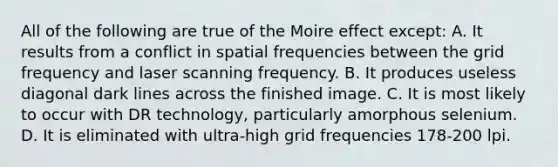 All of the following are true of the Moire effect except: A. It results from a conflict in spatial frequencies between the grid frequency and laser scanning frequency. B. It produces useless diagonal dark lines across the finished image. C. It is most likely to occur with DR technology, particularly amorphous selenium. D. It is eliminated with ultra-high grid frequencies 178-200 lpi.