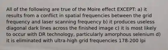 All of the following are true of the Moire effect EXCEPT: a) it results from a conflict in spatial frequencies between the grid frequency and laser scanning frequency b) it produces useless diagonal dark lines across the finished image c) it is most likely to occur with DR technology, particularly amorphous selenium d) it is eliminated with ultra-high grid frequencies 178-200 lpi