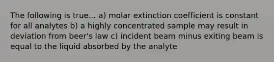 The following is true... a) molar extinction coefficient is constant for all analytes b) a highly concentrated sample may result in deviation from beer's law c) incident beam minus exiting beam is equal to the liquid absorbed by the analyte