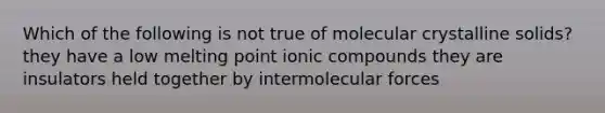 Which of the following is not true of molecular crystalline solids? they have a low melting point ionic compounds they are insulators held together by intermolecular forces