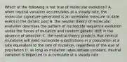 Which of the following is not true of molecular evolution? A. when neutral variation accumulates at a steady rate, the molecular signature generated is an unreliable measure to date event in the distant past B. the neutral theory of molecular evolution describes the pattern of nucleotide sequence evolution under the forces of mutation and random genetic drift in the absence of selection C. the neutral theory predicts that neutral mutations will yield nucleotide substitutions in a population at a rate equivalent to the rate of mutation, regardless of the size of population D. as long as mutation rates remain constant, neutral variation is expected to accumulate at a steady rate