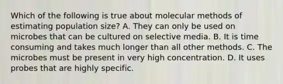 Which of the following is true about molecular methods of estimating population size? A. They can only be used on microbes that can be cultured on selective media. B. It is time consuming and takes much longer than all other methods. C. The microbes must be present in very high concentration. D. It uses probes that are highly specific.