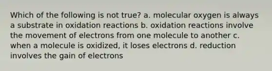 Which of the following is not true? a. molecular oxygen is always a substrate in oxidation reactions b. oxidation reactions involve the movement of electrons from one molecule to another c. when a molecule is oxidized, it loses electrons d. reduction involves the gain of electrons